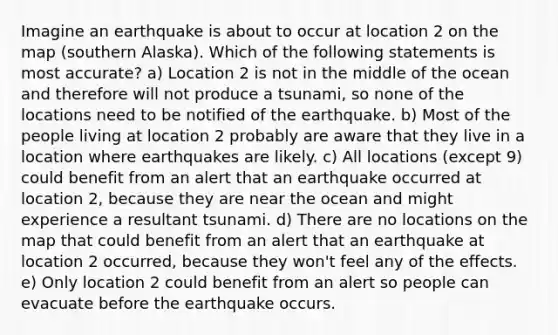 Imagine an earthquake is about to occur at location 2 on the map (southern Alaska). Which of the following statements is most accurate? a) Location 2 is not in the middle of the ocean and therefore will not produce a tsunami, so none of the locations need to be notified of the earthquake. b) Most of the people living at location 2 probably are aware that they live in a location where earthquakes are likely. c) All locations (except 9) could benefit from an alert that an earthquake occurred at location 2, because they are near the ocean and might experience a resultant tsunami. d) There are no locations on the map that could benefit from an alert that an earthquake at location 2 occurred, because they won't feel any of the effects. e) Only location 2 could benefit from an alert so people can evacuate before the earthquake occurs.