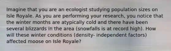 Imagine that you are an ecologist studying population sizes on Isle Royale. As you are performing your research, you notice that the winter months are atypically cold and there have been several blizzards in the area (snowfalls is at record high). How will these winter conditions (density- independent factors) affected moose on Isle Royale?