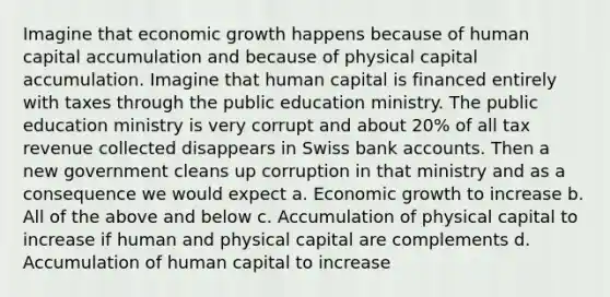 Imagine that economic growth happens because of human capital accumulation and because of physical capital accumulation. Imagine that human capital is financed entirely with taxes through the public education ministry. The public education ministry is very corrupt and about 20% of all tax revenue collected disappears in Swiss bank accounts. Then a new government cleans up corruption in that ministry and as a consequence we would expect a. Economic growth to increase b. All of the above and below c. Accumulation of physical capital to increase if human and physical capital are complements d. Accumulation of human capital to increase