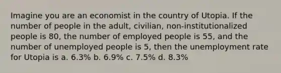 Imagine you are an economist in the country of Utopia. If the number of people in the adult, civilian, non-institutionalized people is 80, the number of employed people is 55, and the number of unemployed people is 5, then the unemployment rate for Utopia is a. 6.3% b. 6.9% c. 7.5% d. 8.3%