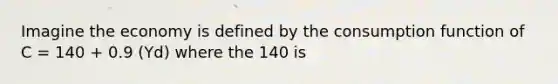 Imagine the economy is defined by the consumption function of C = 140 + 0.9 (Yd) where the 140 is