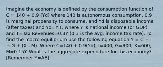 Imagine the economy is defined by the consumption function of C = 140 + 0.9 (Yd) where 140 is autonomous consumption, 0.9 is marginal propensity to consume, and Yd is disposable income (after taxes) and Yd=Y-T, where Y is national income (or GDP) and T=Tax Revenues=0.3Y (0.3 is the avg. income tax rate). To find the macro equilibrium use the following equation Y = C + I + G + (X - M). Where C=140 + 0.9(Yd), I=400, G=800, X=600, M=0.15Y. What is the aggregate expenditure for this economy? [Remember Y=AE]