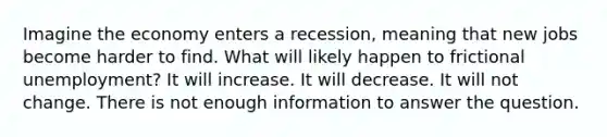 Imagine the economy enters a recession, meaning that new jobs become harder to find. What will likely happen to frictional unemployment? It will increase. It will decrease. It will not change. There is not enough information to answer the question.