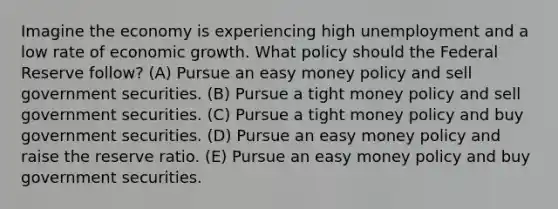 Imagine the economy is experiencing high unemployment and a low rate of economic growth. What policy should the Federal Reserve follow? (A) Pursue an easy money policy and sell government securities. (B) Pursue a tight money policy and sell government securities. (C) Pursue a tight money policy and buy government securities. (D) Pursue an easy money policy and raise the reserve ratio. (E) Pursue an easy money policy and buy government securities.