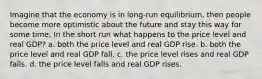 Imagine that the economy is in long-run equilibrium, then people become more optimistic about the future and stay this way for some time, In the short run what happens to the price level and real GDP? a. both the price level and real GDP rise. b. both the price level and real GDP fall. c. the price level rises and real GDP falls. d. the price level falls and real GDP rises.