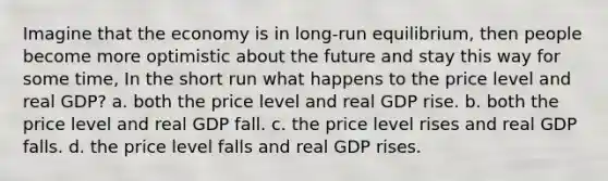 Imagine that the economy is in long-run equilibrium, then people become more optimistic about the future and stay this way for some time, In the short run what happens to the price level and real GDP? a. both the price level and real GDP rise. b. both the price level and real GDP fall. c. the price level rises and real GDP falls. d. the price level falls and real GDP rises.