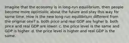 Imagine that the economy is in long-run equilibrium, then people become more optimistic about the future and stay this way for some time, How is the new long-run equilibrium different from the original one? a. both price and real GDP are higher b. both price and real GDP are lower. c. the price level is the same and GDP is higher. d. the price level is higher and real GDP is the same.