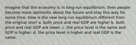 Imagine that the economy is in long-run equilibrium, then people become more optimistic about the future and stay this way for some time, How is the new long-run equilibrium different from the original one? a. both price and real GDP are higher b. both price and real GDP are lower. c. the price level is the same and GDP is higher. d. the price level is higher and real GDP is the same.