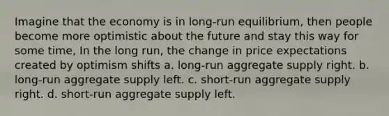 Imagine that the economy is in long-run equilibrium, then people become more optimistic about the future and stay this way for some time, In the long run, the change in price expectations created by optimism shifts a. long-run aggregate supply right. b. long-run aggregate supply left. c. short-run aggregate supply right. d. short-run aggregate supply left.