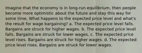 Imagine that the economy is in long-run equilibrium, then people become more optimistic about the future and stay this way for some time, What happens to the expected price level and what's the result for wage bargaining? a. The expected price level falls. Bargains are struck for higher wages. b. The expected price level falls. Bargains are struck for lower wages. c. The expected price level rises. Bargains are struck for higher wages. d. The expected price level rises. Bargains are struck for lower wages.