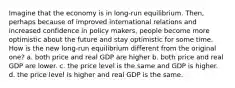 Imagine that the economy is in long-run equilibrium. Then, perhaps because of improved international relations and increased confidence in policy makers, people become more optimistic about the future and stay optimistic for some time. How is the new long-run equilibrium different from the original one? a. both price and real GDP are higher b. both price and real GDP are lower. c. the price level is the same and GDP is higher. d. the price level is higher and real GDP is the same.