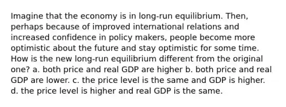 Imagine that the economy is in long-run equilibrium. Then, perhaps because of improved international relations and increased confidence in policy makers, people become more optimistic about the future and stay optimistic for some time. How is the new long-run equilibrium different from the original one? a. both price and real GDP are higher b. both price and real GDP are lower. c. the price level is the same and GDP is higher. d. the price level is higher and real GDP is the same.