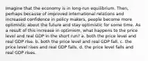 Imagine that the economy is in long-run equilibrium. Then, perhaps because of improved international relations and increased confidence in policy makers, people become more optimistic about the future and stay optimistic for some time. As a result of this increase in optimism, what happens to the price level and real GDP in the short run? a. both the price level and real GDP rise. b. both the price level and real GDP fall. c. the price level rises and real GDP falls. d. the price level falls and real GDP rises.