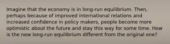 Imagine that the economy is in long-run equilibrium. Then, perhaps because of improved international relations and increased confidence in policy makers, people become more optimistic about the future and stay this way for some time. How is the new long-run equilibrium different from the original one?