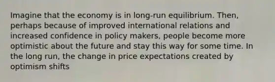 Imagine that the economy is in long-run equilibrium. Then, perhaps because of improved international relations and increased confidence in policy makers, people become more optimistic about the future and stay this way for some time. In the long run, the change in price expectations created by optimism shifts