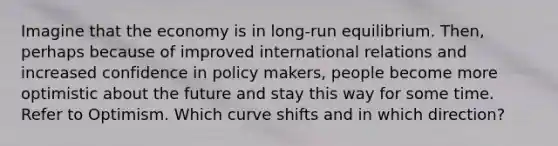 Imagine that the economy is in long-run equilibrium. Then, perhaps because of improved international relations and increased confidence in policy makers, people become more optimistic about the future and stay this way for some time. Refer to Optimism. Which curve shifts and in which direction?