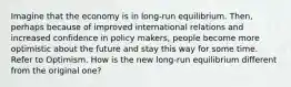 Imagine that the economy is in long-run equilibrium. Then, perhaps because of improved international relations and increased confidence in policy makers, people become more optimistic about the future and stay this way for some time. Refer to Optimism. How is the new long-run equilibrium different from the original one?