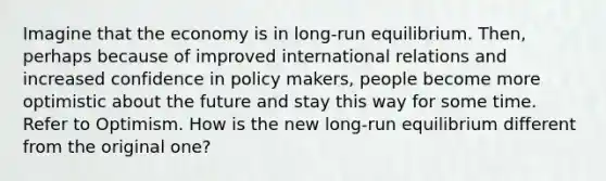 Imagine that the economy is in long-run equilibrium. Then, perhaps because of improved international relations and increased confidence in policy makers, people become more optimistic about the future and stay this way for some time. Refer to Optimism. How is the new long-run equilibrium different from the original one?