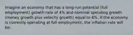 Imagine an economy that has a long-run potential (full employment) growth rate of 4% and nominal spending growth (money growth plus velocity growth) equal to 6%. If the economy is currently operating at full employment, the inflation rate will be: