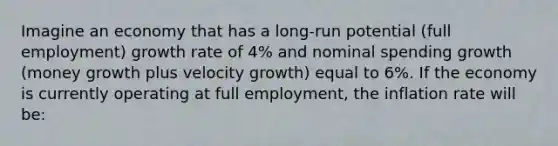 Imagine an economy that has a long-run potential (full employment) growth rate of 4% and nominal spending growth (money growth plus velocity growth) equal to 6%. If the economy is currently operating at full employment, the inflation rate will be: