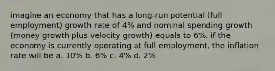 imagine an economy that has a long-run potential (full employment) growth rate of 4% and nominal spending growth (money growth plus velocity growth) equals to 6%. if the economy is currently operating at full employment, the inflation rate will be a. 10% b. 6% c. 4% d. 2%