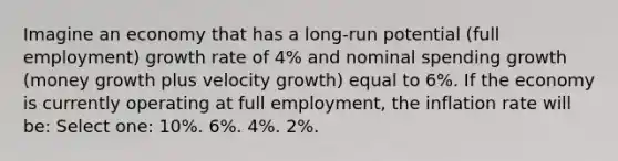 Imagine an economy that has a long-run potential (full employment) growth rate of 4% and nominal spending growth (money growth plus velocity growth) equal to 6%. If the economy is currently operating at full employment, the inflation rate will be: Select one: 10%. 6%. 4%. 2%.