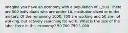 Imagine you have an economy with a population of 1,500. There are 500 individuals who are under 16, institutionalized or in the military. Of the remaining 1000, 700 are working and 50 are not working, but actively searching for work. What is the size of the labor force in this economy? 50 700 750 1,000