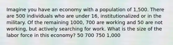 Imagine you have an economy with a population of 1,500. There are 500 individuals who are under 16, institutionalized or in the military. Of the remaining 1000, 700 are working and 50 are not working, but actively searching for work. What is the size of the labor force in this economy? 50 700 750 1,000