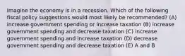 Imagine the economy is in a recession. Which of the following fiscal policy suggestions would most likely be recommended? (A) increase government spending or increase taxation (B) increase government spending and decrease taxation (C) increase government spending and increase taxation (D) decrease government spending and decrease taxation (E) A and B