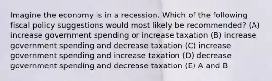 Imagine the economy is in a recession. Which of the following fiscal policy suggestions would most likely be recommended? (A) increase government spending or increase taxation (B) increase government spending and decrease taxation (C) increase government spending and increase taxation (D) decrease government spending and decrease taxation (E) A and B