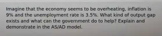 Imagine that the economy seems to be overheating, inflation is 9% and the unemployment rate is 3.5%. What kind of output gap exists and what can the government do to help? Explain and demonstrate in the AS/AD model.