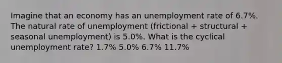 Imagine that an economy has an unemployment rate of 6.7%. The natural rate of unemployment (frictional + structural + seasonal unemployment) is 5.0%. What is the cyclical unemployment rate? 1.7% 5.0% 6.7% 11.7%