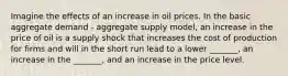 Imagine the effects of an increase in oil prices. In the basic aggregate demand - aggregate supply model, an increase in the price of oil is a supply shock that increases the cost of production for firms and will in the short run lead to a lower _______, an increase in the _______, and an increase in the price level.