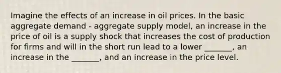 Imagine the effects of an increase in oil prices. In the basic aggregate demand - aggregate supply model, an increase in the price of oil is a supply shock that increases the cost of production for firms and will in the short run lead to a lower _______, an increase in the _______, and an increase in the price level.