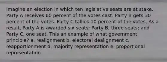 Imagine an election in which ten legislative seats are at stake. Party A receives 60 percent of the votes cast. Party B gets 30 percent of the votes. Party C tallies 10 percent of the votes. As a result, Party A is awarded six seats; Party B, three seats; and Party C, one seat. This an example of what government principle? a. realignment b. electoral dealignment c. reapportionment d. majority representation e. proportional representation