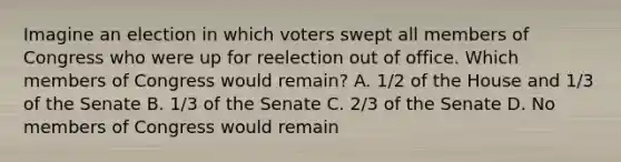 Imagine an election in which voters swept all members of Congress who were up for reelection out of office. Which members of Congress would remain? A. 1/2 of the House and 1/3 of the Senate B. 1/3 of the Senate C. 2/3 of the Senate D. No members of Congress would remain