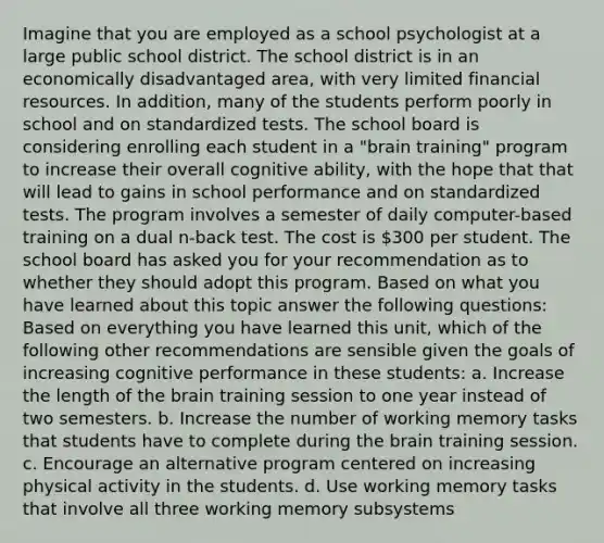 Imagine that you are employed as a school psychologist at a large public school district. The school district is in an economically disadvantaged area, with very limited financial resources. In addition, many of the students perform poorly in school and on standardized tests. The school board is considering enrolling each student in a "brain training" program to increase their overall cognitive ability, with the hope that that will lead to gains in school performance and on standardized tests. The program involves a semester of daily computer-based training on a dual n-back test. The cost is 300 per student. The school board has asked you for your recommendation as to whether they should adopt this program. Based on what you have learned about this topic answer the following questions: Based on everything you have learned this unit, which of the following other recommendations are sensible given the goals of increasing cognitive performance in these students: a. Increase the length of the brain training session to one year instead of two semesters. b. Increase the number of working memory tasks that students have to complete during the brain training session. c. Encourage an alternative program centered on increasing physical activity in the students. d. Use working memory tasks that involve all three working memory subsystems