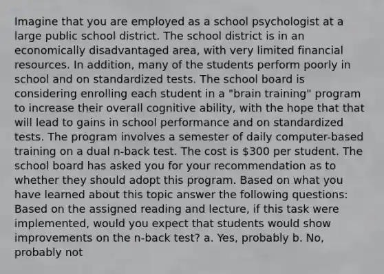 Imagine that you are employed as a school psychologist at a large public school district. The school district is in an economically disadvantaged area, with very limited financial resources. In addition, many of the students perform poorly in school and on standardized tests. The school board is considering enrolling each student in a "brain training" program to increase their overall cognitive ability, with the hope that that will lead to gains in school performance and on standardized tests. The program involves a semester of daily computer-based training on a dual n-back test. The cost is 300 per student. The school board has asked you for your recommendation as to whether they should adopt this program. Based on what you have learned about this topic answer the following questions: Based on the assigned reading and lecture, if this task were implemented, would you expect that students would show improvements on the n-back test? a. Yes, probably b. No, probably not