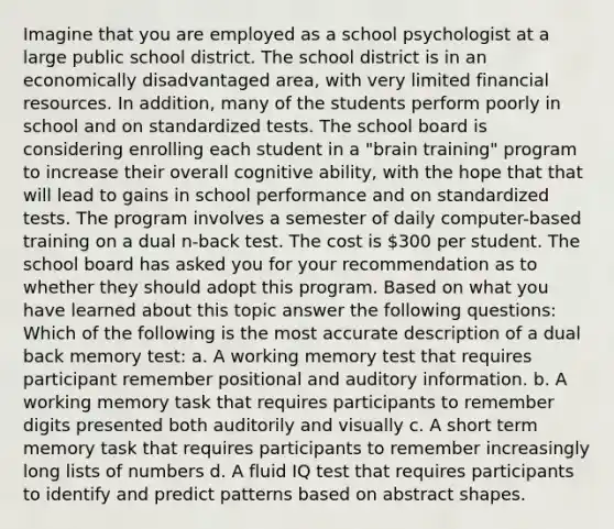 Imagine that you are employed as a school psychologist at a large public school district. The school district is in an economically disadvantaged area, with very limited financial resources. In addition, many of the students perform poorly in school and on standardized tests. The school board is considering enrolling each student in a "brain training" program to increase their overall cognitive ability, with the hope that that will lead to gains in school performance and on standardized tests. The program involves a semester of daily computer-based training on a dual n-back test. The cost is 300 per student. The school board has asked you for your recommendation as to whether they should adopt this program. Based on what you have learned about this topic answer the following questions: Which of the following is the most accurate description of a dual back memory test: a. A working memory test that requires participant remember positional and auditory information. b. A working memory task that requires participants to remember digits presented both auditorily and visually c. A short term memory task that requires participants to remember increasingly long lists of numbers d. A fluid IQ test that requires participants to identify and predict patterns based on abstract shapes.