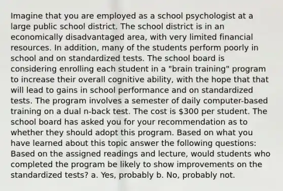 Imagine that you are employed as a school psychologist at a large public school district. The school district is in an economically disadvantaged area, with very limited financial resources. In addition, many of the students perform poorly in school and on standardized tests. The school board is considering enrolling each student in a "brain training" program to increase their overall cognitive ability, with the hope that that will lead to gains in school performance and on standardized tests. The program involves a semester of daily computer-based training on a dual n-back test. The cost is 300 per student. The school board has asked you for your recommendation as to whether they should adopt this program. Based on what you have learned about this topic answer the following questions: Based on the assigned readings and lecture, would students who completed the program be likely to show improvements on the standardized tests? a. Yes, probably b. No, probably not.