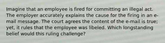 Imagine that an employee is fired for committing an illegal act. The employer accurately explains the cause for the firing in an e-mail message. The court agrees the content of the e-mail is true; yet, it rules that the employee was libeled. Which longstanding belief would this ruling challenge?