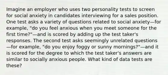 Imagine an employer who uses two personality tests to screen for social anxiety in candidates interviewing for a sales position. One test asks a variety of questions related to social anxiety—for example, "do you feel anxious when you meet someone for the first time?"—and is scored by adding up the test taker's responses. The second test asks seemingly unrelated questions—for example, "do you enjoy foggy or sunny mornings?"—and it is scored for the degree to which the test taker's answers are similar to socially anxious people. What kind of data tests are these?