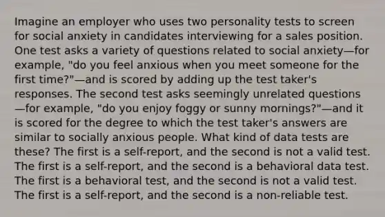 Imagine an employer who uses two personality tests to screen for social anxiety in candidates interviewing for a sales position. One test asks a variety of questions related to social anxiety—for example, "do you feel anxious when you meet someone for the first time?"—and is scored by adding up the test taker's responses. The second test asks seemingly unrelated questions—for example, "do you enjoy foggy or sunny mornings?"—and it is scored for the degree to which the test taker's answers are similar to socially anxious people. What kind of data tests are these? The first is a self-report, and the second is not a valid test. The first is a self-report, and the second is a behavioral data test. The first is a behavioral test, and the second is not a valid test. The first is a self-report, and the second is a non-reliable test.