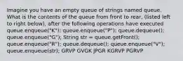 Imagine you have an empty queue of strings named queue. What is the contents of the queue from front to rear, (listed left to right below), after the following operations have executed queue.enqueue("K"); queue.enqueue("P"); queue.dequeue(); queue.enqueue("G"); String str = queue.getFront(); queue.enqueue("R"); queue.dequeue(); queue.enqueue("V"); queue.enqueue(str); GRVP GVGK JPGR KGRVP PGRVP