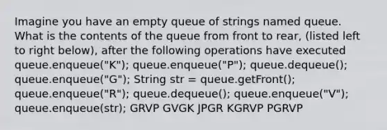 Imagine you have an empty queue of strings named queue. What is the contents of the queue from front to rear, (listed left to right below), after the following operations have executed queue.enqueue("K"); queue.enqueue("P"); queue.dequeue(); queue.enqueue("G"); String str = queue.getFront(); queue.enqueue("R"); queue.dequeue(); queue.enqueue("V"); queue.enqueue(str); GRVP GVGK JPGR KGRVP PGRVP