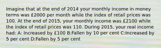 Imagine that at the end of 2014 your monthly income in money terms was £2000 per month while the index of retail prices was 100. At the end of 2015, your monthly income was £2100 while the index of retail prices was 110. During 2015, your real income had: A: Increased by £100 B:Fallen by 10 per cent C:Increased by 5 per cent D:Fallen by 5 per cent