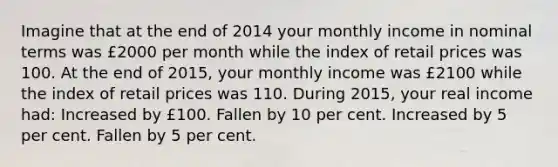 Imagine that at the end of 2014 your monthly income in nominal terms was £2000 per month while the index of retail prices was 100. At the end of 2015, your monthly income was £2100 while the index of retail prices was 110. During 2015, your real income had: Increased by £100. Fallen by 10 per cent. Increased by 5 per cent. Fallen by 5 per cent.