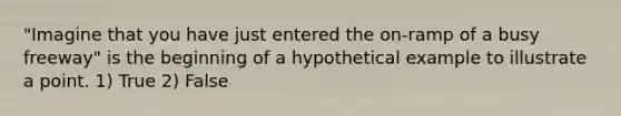 "Imagine that you have just entered the on-ramp of a busy freeway" is the beginning of a hypothetical example to illustrate a point. 1) True 2) False