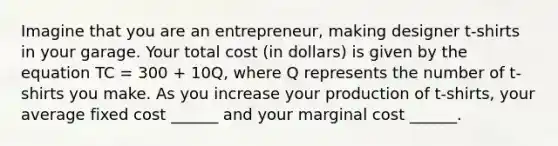 Imagine that you are an entrepreneur, making designer t-shirts in your garage. Your total cost (in dollars) is given by the equation TC = 300 + 10Q, where Q represents the number of t-shirts you make. As you increase your production of t-shirts, your average fixed cost ______ and your marginal cost ______.