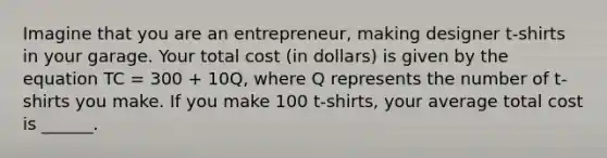 Imagine that you are an entrepreneur, making designer t-shirts in your garage. Your total cost (in dollars) is given by the equation TC = 300 + 10Q, where Q represents the number of t-shirts you make. If you make 100 t-shirts, your average total cost is ______.